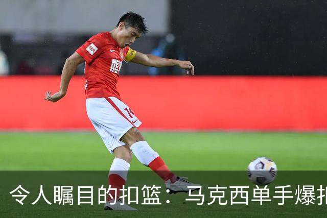 令人瞩目的扣篮：马克西单手爆扣带来的震撼时刻！